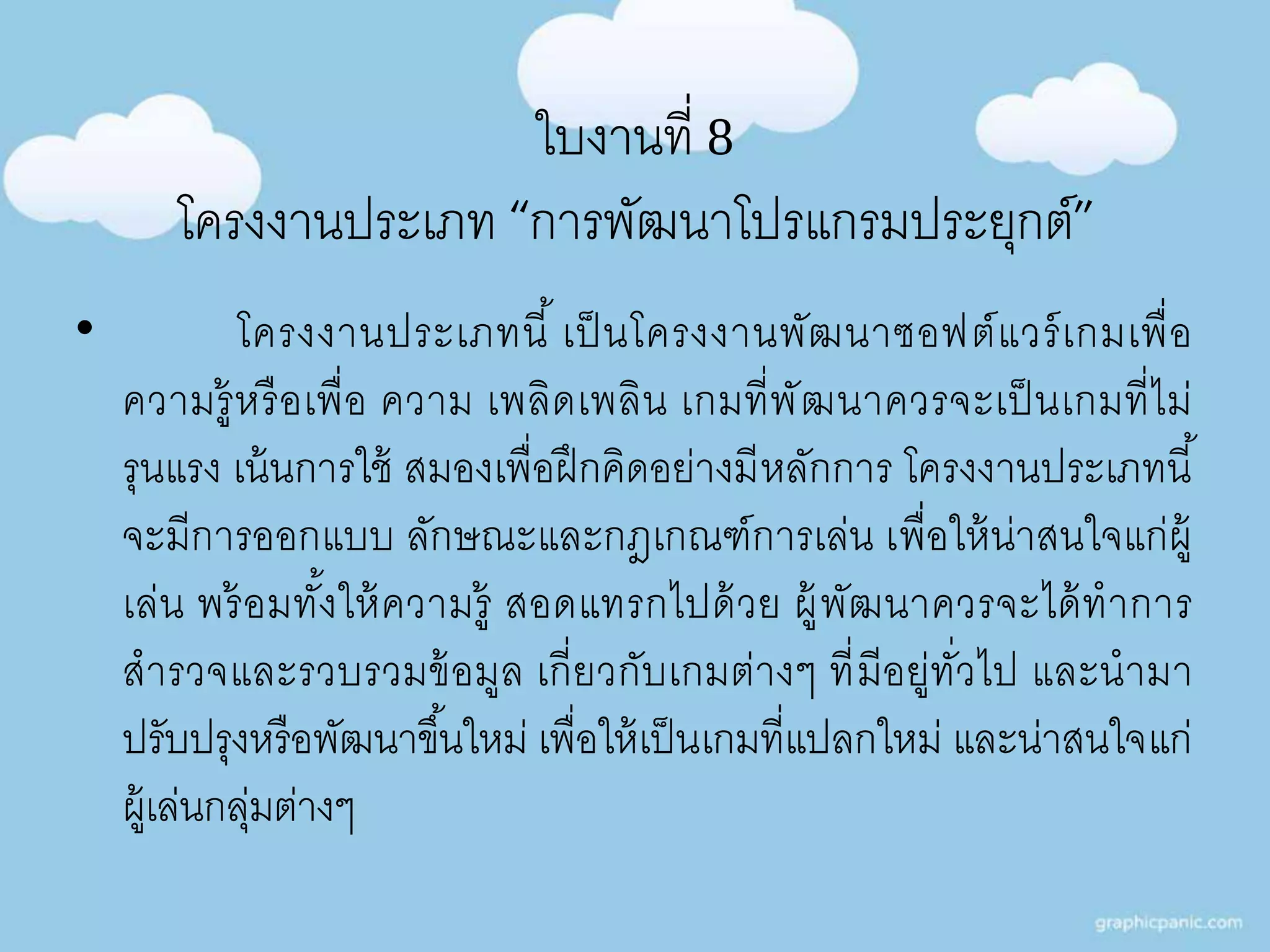 ใบงานที่ 8 
โครงงานประเภท “การพัฒนาโปรแกรมประยุกต์” 
• โครงงานประเภทนี้เป็นโครงงานพัฒนาซอฟต์แวร์เกมเพื่อ 
ความรู้หรือเพื่อ ความ เพลิดเพลิน เกมที่พัฒนาควรจะเป็นเกมที่ไม่ 
รุนแรง เน้นการใช้ สมองเพื่อฝึกคิดอย่างมีหลักการ โครงงานประเภทนี้ 
จะมีการออกแบบ ลักษณะและกฎเกณฑ์การเล่น เพื่อให้น่าสนใจแก่ผู้ 
เล่น พร้อมทัง้ให้ความรู้ สอดแทรกไปด้วย ผู้พัฒนาควรจะได้ทาการ 
สารวจและรวบรวมข้อมูล เกี่ยวกับเกมต่างๆ ที่มีอยู่ทั่วไป และนามา 
ปรับปรุงหรือพัฒนาขึน้ใหม่ เพื่อให้เป็นเกมที่แปลกใหม่ และน่าสนใจแก่ 
ผู้เล่นกลุ่มต่างๆ 
