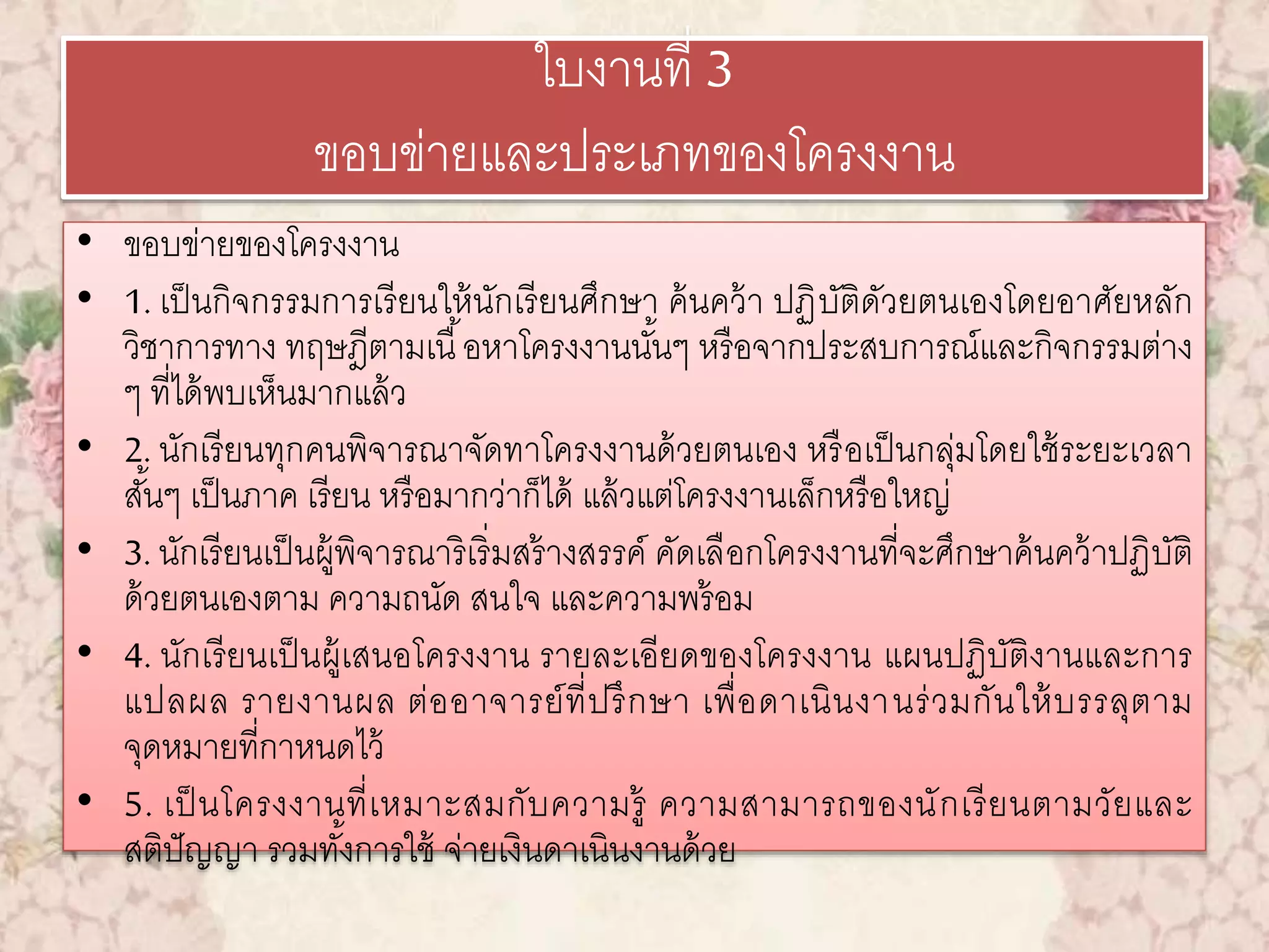 ใบงานที่ 3 
ขอบข่ายและประเภทของโครงงาน 
• ขอบข่ายของโครงงาน 
• 1. เป็นกิจกรรมการเรียนให้นักเรียนศึกษา ค้นคว้า ปฏิบัติดัวยตนเองโดยอาศัยหลัก 
วิชาการทาง ทฤษฎีตามเนื้อหาโครงงานนัน้ๆ หรือจากประสบการณ์และกิจกรรมต่าง 
ๆ ที่ได้พบเห็นมากแล้ว 
• 2. นักเรียนทุกคนพิจารณาจัดทาโครงงานด้วยตนเอง หรือเป็นกลุ่มโดยใช้ระยะเวลา 
สัน้ๆ เป็นภาค เรียน หรือมากว่าก็ได้ แล้วแต่โครงงานเล็กหรือใหญ่ 
• 3. นักเรียนเป็นผู้พิจารณาริเริ่มสร้างสรรค์ คัดเลือกโครงงานที่จะศึกษาค้นคว้าปฏิบัติ 
ด้วยตนเองตาม ความถนัด สนใจ และความพร้อม 
• 4. นักเรียนเป็นผู้เสนอโครงงาน รายละเอียดของโครงงาน แผนปฏิบัติงานและการ 
แปลผล รายงานผล ต่ออาจารย์ที่ปรึกษา เพื่อดาเนินงานร่วมกันให้บรรลุตาม 
จุดหมายที่กาหนดไว้ 
• 5. เป็นโครงงานที่เหมาะสมกับความรู้ ความสามารถของนักเรียนตามวัยและ 
สติปัญญา รวมทัง้การใช้ จ่ายเงินดาเนินงานด้วย 
 