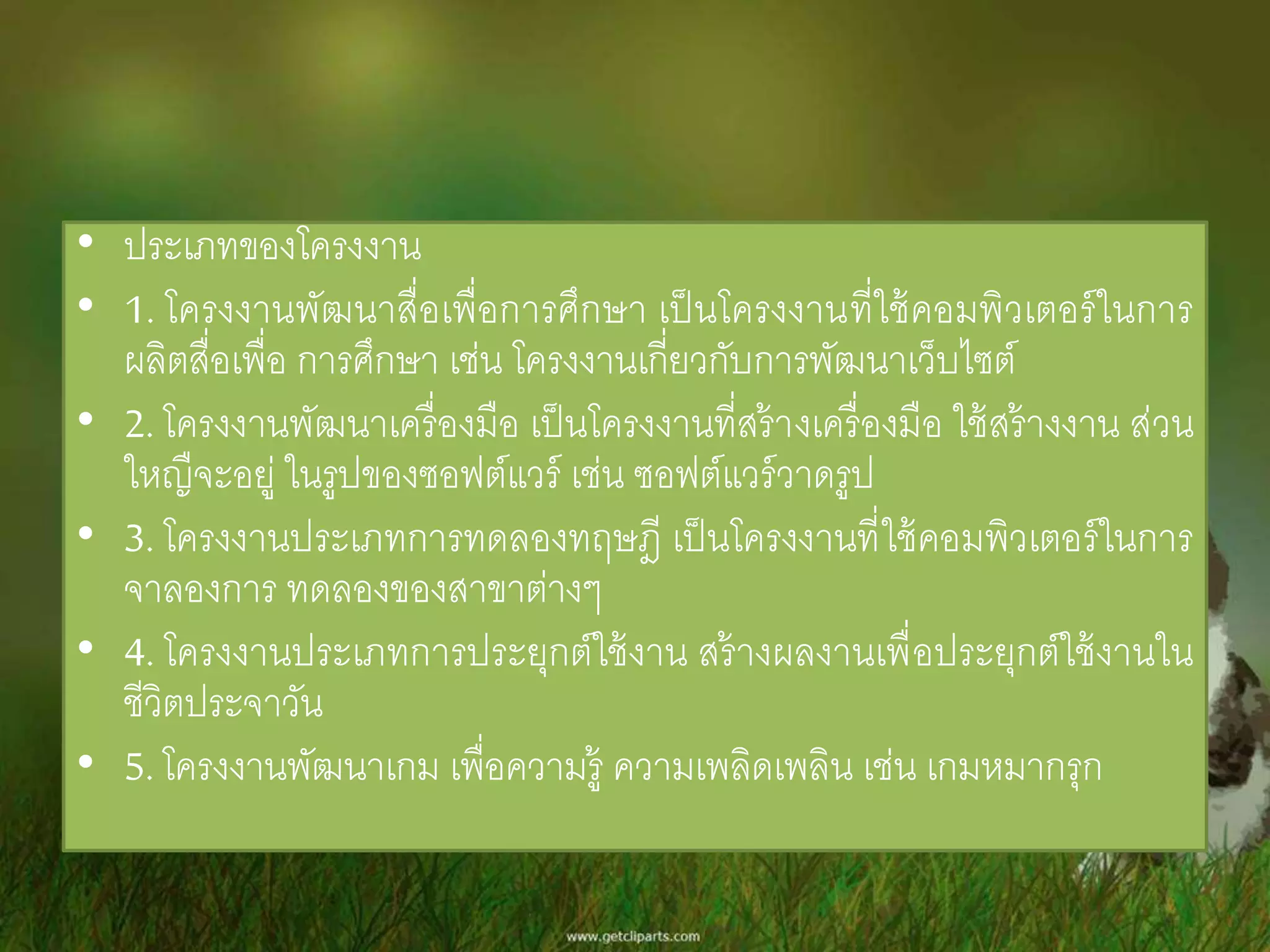 • ประเภทของโครงงาน 
• 1. โครงงานพัฒนาสื่อเพื่อการศึกษา เป็นโครงงานที่ใช้คอมพิวเตอร์ในการ 
ผลิตสื่อเพื่อ การศึกษา เช่น โครงงานเกี่ยวกับการพัฒนาเว็บไซต์ 
• 2. โครงงานพัฒนาเครื่องมือ เป็นโครงงานที่สร้างเครื่องมือ ใช้สร้างงาน ส่วน 
ใหญืจะอยู่ ในรูปของซอฟต์แวร์ เช่น ซอฟต์แวร์วาดรูป 
• 3. โครงงานประเภทการทดลองทฤษฎี เป็นโครงงานที่ใช้คอมพิวเตอร์ในการ 
จาลองการ ทดลองของสาขาต่างๆ 
• 4. โครงงานประเภทการประยุกต์ใช้งาน สร้างผลงานเพื่อประยุกต์ใช้งานใน 
ชีวิตประจาวัน 
• 5. โครงงานพัฒนาเกม เพื่อความรู้ ความเพลิดเพลิน เช่น เกมหมากรุก 
 