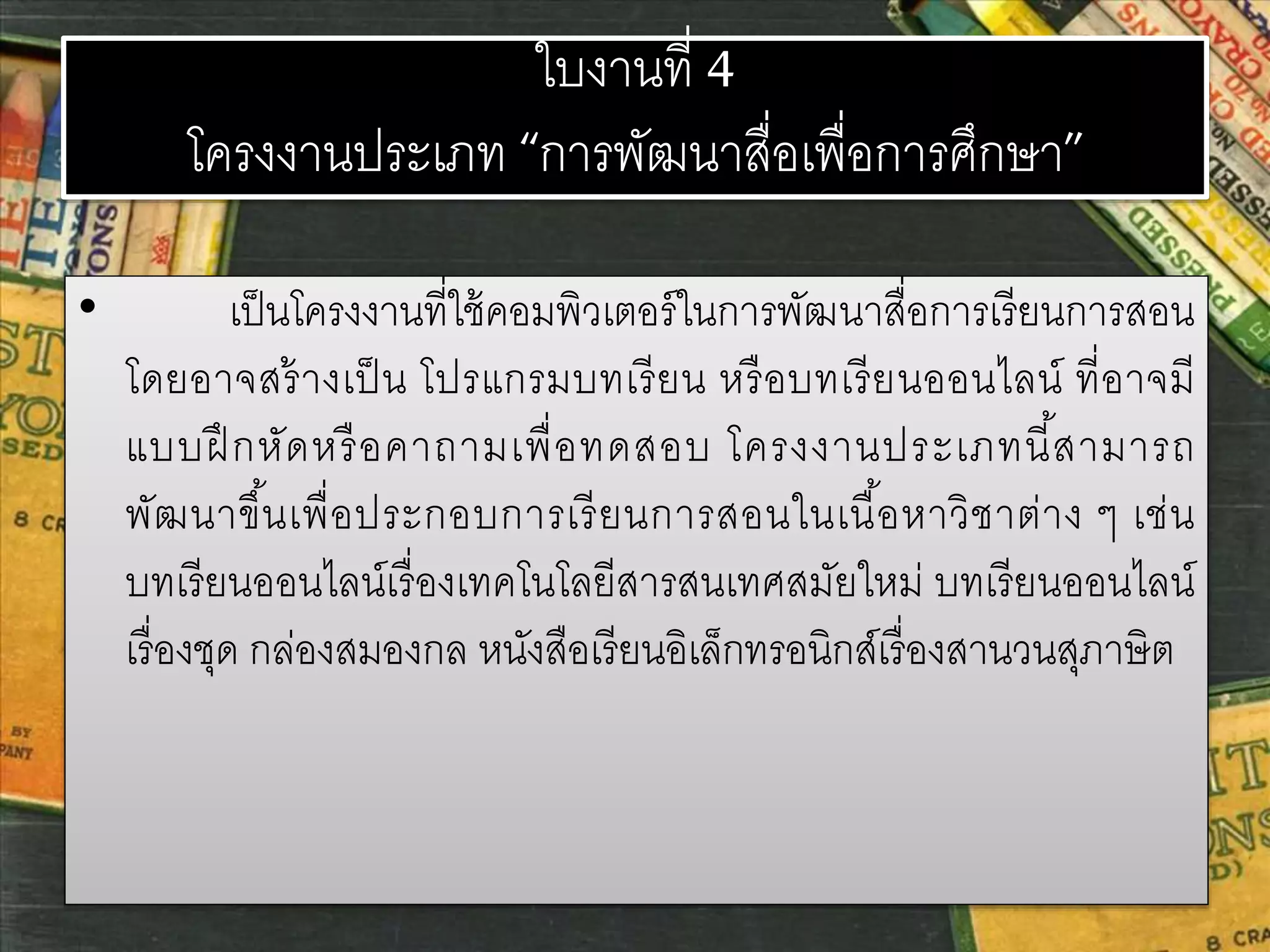 ใบงานที่ 4 
โครงงานประเภท “การพัฒนาสื่อเพื่อการศึกษา” 
• เป็นโครงงานที่ใช้คอมพิวเตอร์ในการพัฒนาสื่อการเรียนการสอน 
โดยอาจสร้างเป็น โปรแกรมบทเรียน หรือบทเรียนออนไลน์ ที่อาจมี 
แบบฝึกหัดหรือคาถามเพื่อทดสอบ โครงงานประเภทนี้สามารถ 
พัฒนาขึน้เพื่อประกอบการเรียนการสอนในเนื้อหาวิชาต่าง ๆ เช่น 
บทเรียนออนไลน์เรื่องเทคโนโลยีสารสนเทศสมัยใหม่ บทเรียนออนไลน์ 
เรื่องชุด กล่องสมองกล หนังสือเรียนอิเล็กทรอนิกส์เรื่องสานวนสุภาษิต 
 