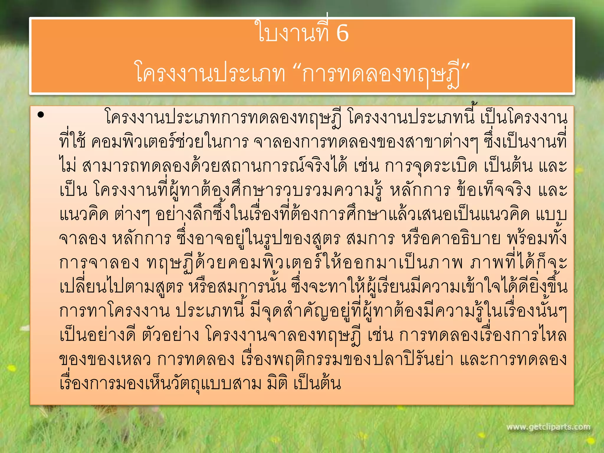 ใบงานที่ 6 
โครงงานประเภท “การทดลองทฤษฎี” 
• โครงงานประเภทการทดลองทฤษฎี โครงงานประเภทนี้เป็นโครงงาน 
ที่ใช้ คอมพิวเตอร์ช่วยในการ จาลองการทดลองของสาขาต่างๆ ซึ่งเป็นงานที่ 
ไม่ สามารถทดลองด้วยสถานการณ์จริงได้ เช่น การจุดระเบิด เป็นต้น และ 
เป็น โครงงานที่ผู้ทาต้องศึกษารวบรวมความรู้หลักการ ข้อเท็จจริง และ 
แนวคิด ต่างๆ อย่างลึกซึง้ในเรื่องที่ต้องการศึกษาแล้วเสนอเป็นแนวคิด แบบ 
จาลอง หลักการ ซึ่งอาจอยู่ในรูปของสูตร สมการ หรือคาอธิบาย พร้อมทัง้ 
การจาลอง ทฤษฏีด้วยคอมพิวเตอร์ให้ออกมาเป็นภาพ ภาพที่ได้ก็จะ 
เปลี่ยนไปตามสูตร หรือสมการนัน้ ซงึ่จะทาให้ผู้เรียนมีความเข้าใจได้ดียิ่งขึน้ 
การทาโครงงาน ประเภทนี้มีจุดสาคัญอยู่ที่ผู้ทาต้องมีความรู้ในเรื่องนัน้ๆ 
เป็นอย่างดี ตัวอย่าง โครงงานจาลองทฤษฎี เช่น การทดลองเรื่องการไหล 
ของของเหลว การทดลอง เรื่องพฤติกรรมของปลาปิรันย่า และการทดลอง 
เรื่องการมองเห็นวัตถุแบบสาม มิติ เป็นต้น 
 