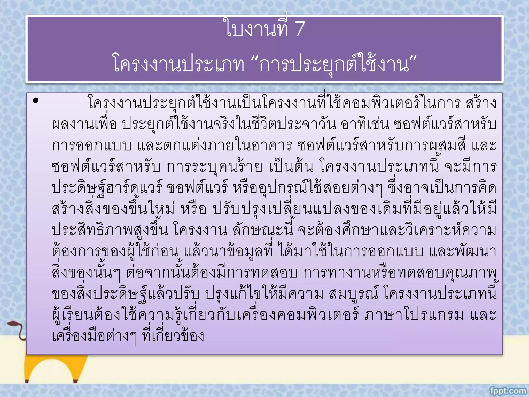 ใบงานที่ 7 
โครงงานประเภท “การประยุกต์ใช้งาน” 
• โครงงานประยุกต์ใช้งานเป็นโครงงานที่ใช้คอมพิวเตอร์ในการ สร้าง 
ผลงานเพื่อ ประยุกต์ใช้งานจริงในชีวิตประจาวัน อาทิเช่น ซอฟต์แวร์สาหรับ 
การออกแบบ และตกแต่งภายในอาคาร ซอฟต์แวร์สาหรับการผสมสี และ 
ซอฟต์แวร์สาหรับ การระบุคนร้าย เป็นต้น โครงงานประเภทนี้จะมีการ 
ประดิษฐ์ฮาร์ดแวร์ ซอฟต์แวร์ หรืออุปกรณ์ใช้สอยต่างๆ ซึ่งอาจเป็นการคิด 
สร้างสิ่งของขึน้ใหม่ หรือ ปรับปรุงเปลี่ยนแปลงของเดิมที่มีอยู่แล้วให้มี 
ประสิทธิภาพสูงขึน้ โครงงาน ลักษณะนี้จะต้องศึกษาและวิเคราะห์ความ 
ต้องการของผู้ใช้ก่อน แล้วนาข้อมูลที่ ได้มาใช้ในการออกแบบ และพัฒนา 
สิ่งของนัน้ๆ ต่อจากนัน้ต้องมีการทดสอบ การทางานหรือทดสอบคุณภาพ 
ของสิ่งประดิษฐ์แล้วปรับ ปรุงแก้ไขให้มีความ สมบูรณ์ โครงงานประเภทนี้ 
ผู้เรียนต้องใช้ความรู้เกี่ยวกับเครื่องคอมพิวเตอร์ ภาษาโปรแกรม และ 
เครื่องมือต่างๆ ที่เกี่ยวข้อง 
 
