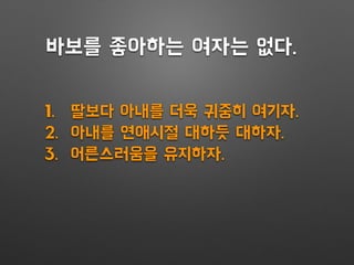 1. 딸보다 아내를 더욱 귀중히 여기자.
2. 아내를 연애시절 대하듯 대하자.
3. 어른스러움을 유지하자.
바보를 좋아하는 여자는 없다.
 