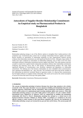 Journal of Economics and Sustainable Development                                              www.iiste.org
ISSN 2222-1700 (Paper) ISSN 2222-2855 (Online)
Vol.2, No.7, 2011



  Antecedents of Supplier-Retailer Relationship Commitment:
      An Empirical study on Pharmaceutical Products in
                          Bangladesh

                                               Md. Borak Ali
                       Department of Marketing, University of Rajshahi, Bangladesh
                            Cell Phone: 88 01914 254160, Fax: 88 0721 750064
                                     E-mail: borak_bbs@hotmail.com


Received: October 20, 2011
Accepted: October 29, 2011
Published: November 4, 2011
Abstract
Relationship marketing strategy is one of the effective options to strengthen firms’ market position in this
competitive age. Commitment plays central role in exchange relationships between supplier and retailer.
Recent literature on antecedents of relationship marketing on inter organizational relations provide
evidences that relationship commitment can yield significant benefits for firms. Although a large number of
studies have been conducted on antecedents of relationship marketing, none of them covers how these
antecedents influence relationship commitment between supplier and retailer. This study proposes and tests
a model to examine how supplier-retailer relationship antecedents influence their relationship commitments.
Collecting and analyzing survey data of 200 retailers of pharmaceutical products, this study finds
significant influences of communication, trust, flexibility, reputation and dependence on relationship
commitment. The findings prove that business relationships are more embedded where communication,
trust, reputation and dependency can play vital roles. The correlation result shows that all the variables in
this relationship are positively correlated. Based on regression results, it is observed that communication
has the highest influence on supplier-retailer relationship. This result can be used as the central assumption
of success for firms that reach to the top of the quality ladder.
Keywords: Relationship, Commitment, Pharmaceutical products



1. Introduction
The concept of relationship marketing in business literature has drawn huge attention to the scholars
around the world. They argue that firms’ successes depend on building and maintaining long-term and
mutually supportive relationships with the stakeholders. Both academicians and businesses emphasize
on how a firm achieves its organizational goals investing minimum efforts and resources. Firms find
relationship marketing strategy as one of the viable options in this purpose. It is also a debate whether
international actors (Håkansson & Johanson 1992) are emphasizing on building and maintaining
relationship with B-to-B or B-to-C. Relationship marketing has emerged as a central tenet in the
business-to-business literature (Tellefsen & Thomas 2005). Accordingly it is considered as the most
effective strategy to retain customer in this heart-throat competitive age. However, the introduction of
relationship marketing concept can be found if one goes far back of the history. The ancient people did

8|Page
www.iiste.org
 