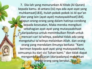 7. Dia-lah yang menurunkan Al Kitab (Al Quran)
kepada kamu. di antara (isi) nya ada ayat-ayat yang
 muhkamaat[183], Itulah pokok-pokok isi Al qur'an
   dan yang lain (ayat-ayat) mutasyaabihaat[184].
 adapun orang-orang yang dalam hatinya condong
     kepada kesesatan, Maka mereka mengikuti
     sebahagian ayat-ayat yang mutasyaabihaat
   daripadanya untuk menimbulkan fitnah untuk
   mencari-cari ta'wilnya, padahal tidak ada yang
 mengetahui ta'wilnya melainkan Allah. dan orang-
   orang yang mendalam ilmunya berkata: "Kami
  beriman kepada ayat-ayat yang mutasyaabihaat,
semuanya itu dari sisi Tuhan kami." dan tidak dapat
   mengambil pelajaran (daripadanya) melainkan
             orang-orang yang berakal.
 