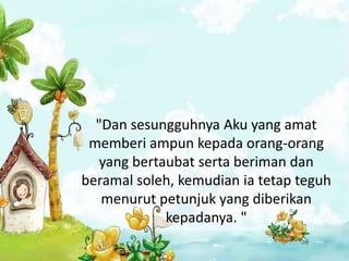"Dan sesungguhnya Aku yang amat
 memberi ampun kepada orang-orang
   yang bertaubat serta beriman dan
beramal soleh, kemudian ia tetap teguh
   menurut petunjuk yang diberikan
             kepadanya. "
 