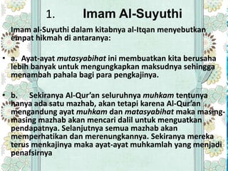 1.        Imam Al-Suyuthi
  Imam al-Suyuthi dalam kitabnya al-Itqan menyebutkan
  empat hikmah di antaranya:

• a. Ayat-ayat mutasyabihat ini membuatkan kita berusaha
  lebih banyak untuk mengungkapkan maksudnya sehingga
  menambah pahala bagi para pengkajinya.

• b. Sekiranya Al-Qur’an seluruhnya muhkam tentunya
  hanya ada satu mazhab, akan tetapi karena Al-Qur’an
  mengandung ayat muhkam dan matasyabihat maka masing-
  masing mazhab akan mencari dalil untuk menguatkan
  pendapatnya. Selanjutnya semua mazhab akan
  memperhatikan dan merenungkannya. Sekiranya mereka
  terus menkajinya maka ayat-ayat muhkamlah yang menjadi
  penafsirnya
 