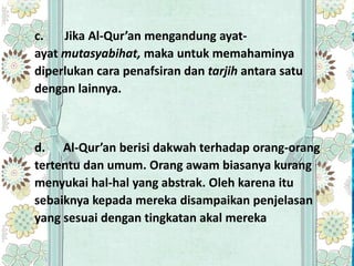 c.   Jika Al-Qur’an mengandung ayat-
ayat mutasyabihat, maka untuk memahaminya
diperlukan cara penafsiran dan tarjih antara satu
dengan lainnya.



d. Al-Qur’an berisi dakwah terhadap orang-orang
tertentu dan umum. Orang awam biasanya kurang
menyukai hal-hal yang abstrak. Oleh karena itu
sebaiknya kepada mereka disampaikan penjelasan
yang sesuai dengan tingkatan akal mereka
 