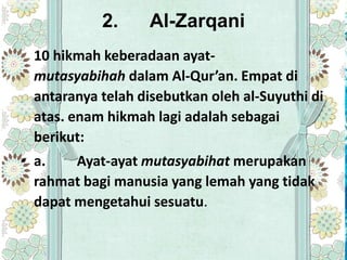 2.     Al-Zarqani
 10 hikmah keberadaan ayat-
 mutasyabihah dalam Al-Qur’an. Empat di
 antaranya telah disebutkan oleh al-Suyuthi di
 atas. enam hikmah lagi adalah sebagai
 berikut:
• a.    Ayat-ayat mutasyabihat merupakan
  rahmat bagi manusia yang lemah yang tidak
  dapat mengetahui sesuatu.
 