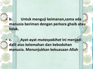 • b.     Untuk menguji keimanan,sama ada
  manusia beriman dengan perkara ghaib atau
  tidak.

• c.      Ayat-ayat mutasyabihat ini menjadi
  dalil atas kelemahan dan kebodohan
  manusia. Menunjukkan kekuasaan Allah
 