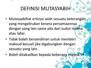 DEFINISI MUTASYABIH
• Mutasyabihat ertinya ialah sesuatu keterangan
  yang mengelirukan kerana persamaannya
  dengan yang lain sama ada dari sudut makna
  atau lafaz.
• Tidak boleh bersendirian untuk memberi
  maksud kecuali jika digabungkan dengan
  sesuatu yang lain.
• Boleh ditakwilkan kepada beberapa makna.
 