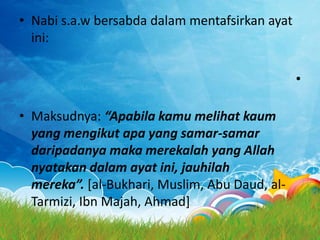 • Nabi s.a.w bersabda dalam mentafsirkan ayat
  ini:

                                                •

• Maksudnya: “Apabila kamu melihat kaum
  yang mengikut apa yang samar-samar
  daripadanya maka merekalah yang Allah
  nyatakan dalam ayat ini, jauhilah
  mereka”. [al-Bukhari, Muslim, Abu Daud, al-
  Tarmizi, Ibn Majah, Ahmad]
 