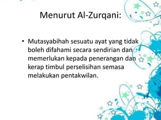 Menurut Al-Zurqani:

• Mutasyabihah sesuatu ayat yang tidak
  boleh difahami secara sendirian dan
  memerlukan kepada penerangan dan
  kerap timbul perselisihan semasa
  melakukan pentakwilan.
 