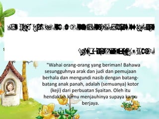           
          
            
           
                       
                              
                                    

                            
                              
                                 
                                 
                                           
          "Wahai orang-orang yang beriman! Bahawa
         sesungguhnya arak dan judi dan pemujaan
        berhala dan mengundi nasib dengan batang-
        batang anak panah, adalah (semuanya) kotor
            (keji) dari perbuatan Syaitan. Oleh itu
         hendaklah kamu menjauhinya supaya kamu
                            berjaya.
 