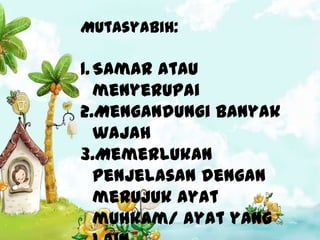 Mutasyabih:

1. Samar atau
   menyerupai
2.Mengandungi banyak
   wajah
3.Memerlukan
   penjelasan dengan
   merujuk ayat
   muhkam/ ayat yang
 