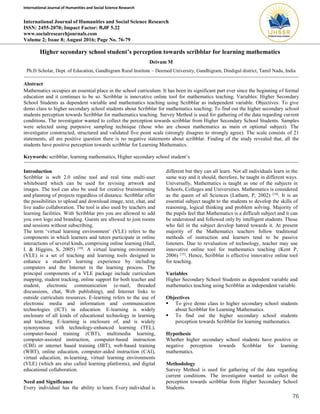 International Journal of Humanities and Social Science Research
76
International Journal of Humanities and Social Science Research
ISSN: 2455-2070; Impact Factor: RJIF 5.22
www.socialresearchjournals.com
Volume 2; Issue 8; August 2016; Page No. 76-79
Higher secondary school student’s perception towards scribblar for learning mathematics
Deivam M
Ph.D Scholar, Dept. of Education, Gandhigram Rural Institute – Deemed University, Gandhigram, Dindigul district, Tamil Nadu, India
Abstract
Mathematics occupies an essential place in the school curriculum. It has been its significant part ever since the beginning of formal
education and it continues to be so. Scribblar is innovative online tool for mathematics teaching. Variables: Higher Secondary
School Students as dependent variable and mathematics teaching using Scribblar as independent variable. Objectives: To give
demo class to higher secondary school students about Scribblar for mathematics teaching; To find out the higher secondary school
students perception towards Scribblar for mathematics teaching. Survey Method is used for gathering of the data regarding current
conditions. The investigator wanted to collect the perception towards scribblar from Higher Secondary School Students. Samples
were selected using purposive sampling technique (those who are chosen mathematics as main or optional subject). The
investigator constructed, structured and validated five point scale (strongly disagree to strongly agree). The scale consists of 21
statements, all are positive question there is no negative statements about scribblar. Finding of the study revealed that, all the
students have positive perception towards scribblar for Learning Mathematics.
Keywords: scribblar, learning mathematics, Higher secondary school student’s
Introduction
Scribblar is web 2.0 online tool and real time multi-user
whiteboard which can be used for revising artwork and
images. The tool can also be used for creative brainstorming
and planning of projects regardless of distance. Scribblar offer
the possibilities to upload and download image, text, chat, and
live audio collaboration. The tool is also used by teachers and
learning facilities. With Scribblar pro you are allowed to add
you own logo and branding. Guests are allowed to join rooms
and sessions without subscribing.
The term ‘virtual learning environment’ (VLE) refers to the
components in which learners and tutors participate in online
interactions of several kinds, comprising online learning (Hall,
I. & Higgins, S, 2005) [10]
. A virtual learning environment
(VLE) is a set of teaching and learning tools designed to
enhance a student's learning experience by including
computers and the Internet in the learning process. The
principal components of a VLE package include curriculum
mapping, student tracking, online support for both teacher and
student, electronic communication (e-mail, threaded
discussions, chat, Web publishing), and Internet links to
outside curriculum resources. E-learning refers to the use of
electronic media and information and communication
technologies (ICT) in education. E-learning is widely
enclosure of all kinds of educational technology in learning
and teaching. E-learning is enclosure of, and is widely
synonymous with technology-enhanced learning (TEL),
computer-based training (CBT), multimedia learning,
computer-assisted instruction, computer-based instruction
(CBI) or internet based training (IBT), web-based training
(WBT), online education, computer-aided instruction (CAI),
virtual education, m-learning, virtual learning environments
(VLE) (which are also called learning platforms), and digital
educational collaboration.
Need and Significance
Every individual has the ability to learn. Every individual is
different but they can all learn. Not all individuals learn in the
same way and it should, therefore, be taught in different ways.
Universally, Mathematics is taught as one of the subjects in
Schools, Colleges and Universities. Mathematics is considered
as the queen of all Sciences (Latham, P, 2002) [16]
. It is an
essential subject taught to the students to develop the skills of
reasoning, logical thinking and problem solving. Majority of
the pupils feel that Mathematics is a difficult subject and it can
be understood and followed only by intelligent students. Those
who fail in the subject develop hatred towards it. At present
majority of the Mathematics teachers follow traditional
methods of instruction and learners tend to be passive
listeners. Due to revaluation of technology, teacher may use
innovative online tool for mathematics teaching (Kent P,
2006) [15]
. Hence, Scribblar is effective innovative online tool
for teaching.
Variables
Higher Secondary School Students as dependent variable and
mathematics teaching using Scribblar as independent variable.
Objectives
 To give demo class to higher secondary school students
about Scribblar for Learning Mathematics.
 To find out the higher secondary school students
perception towards Scribblar for learning mathematics.
Hypothesis
Whether higher secondary school students have positive or
negative perception towards Scribblar for learning
mathematics.
Methodology
Survey Method is used for gathering of the data regarding
current conditions. The investigator wanted to collect the
perception towards scribblar from Higher Secondary School
Students.
 