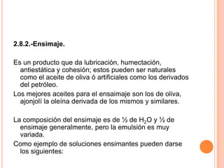 2.8.2.-Ensimaje.Es un producto que da lubricación, humectación, antiestática y cohesión; estos pueden ser naturales como el aceite de oliva ó artificiales como los derivados del petróleo.Los mejores aceites para el ensaimaje son los de oliva, ajonjolí la oleína derivada de los mismos y similares. La composición del ensimaje es de ½ de H2O y ½ de ensimaje generalmente, pero la emulsión es muy variada. Como ejemplo de soluciones ensimantes pueden darse los siguientes: