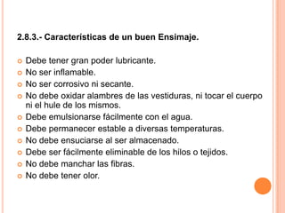 2.8.3.- Características de un buen Ensimaje. Debe tener gran poder lubricante.No ser inflamable.No ser corrosivo ni secante.No debe oxidar alambres de las vestiduras, ni tocar el cuerpo ni el hule de los mismos.Debe emulsionarse fácilmente con el agua.Debe permanecer estable a diversas temperaturas.No debe ensuciarse al ser almacenado.Debe ser fácilmente eliminable de los hilos o tejidos.No debe manchar las fibras.No debe tener olor.
