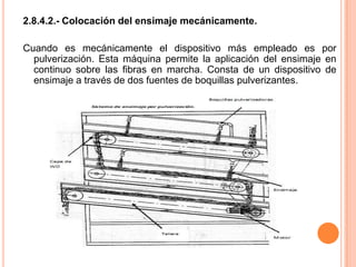 2.8.4.2.- Colocación del ensimaje mecánicamente. Cuando es mecánicamente el dispositivo más empleado es por pulverización. Esta máquina permite la aplicación del ensimaje en continuo sobre las fibras en marcha. Consta de un dispositivo de  ensimaje a través de dos fuentes de boquillas pulverizantes. 