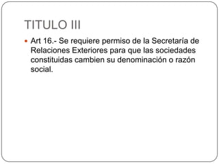 TITULO IIIArt 16.- Se requiere permiso de la Secretaría de Relaciones Exteriores para que las sociedades constituidas cambien su denominación o razón social.