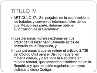 TITULO IVARTÍCULO 17.- Sin perjuicio de lo establecido en los tratados y convenios internacionales de los que México sea parte, deberán obtener autorización de la Secretaría:I.- Las personas morales extranjeras que pretendan realizar habitualmente actos de comercio en la República, yII.- Las personas a que se refiere el artículo 2,736 del Código Civil para el Distrito Federal en materia común, y para toda la República en materia federal, que pretendan establecerse en la República y que no estén reguladas por leyes distintas a dicho Código.