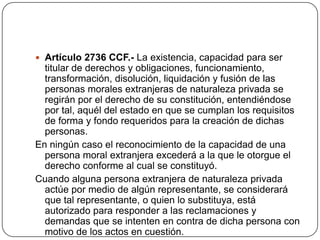 Artículo 2736 CCF.- La existencia, capacidad para ser titular de derechos y obligaciones, funcionamiento, transformación, disolución, liquidación y fusión de las personas morales extranjeras de naturaleza privada se regirán por el derecho de su constitución, entendiéndose por tal, aquél del estado en que se cumplan los requisitos de forma y fondo requeridos para la creación de dichas personas.En ningún caso el reconocimiento de la capacidad de una persona moral extranjera excederá a la que le otorgue el derecho conforme al cual se constituyó.Cuando alguna persona extranjera de naturaleza privada actúe por medio de algún representante, se considerará que tal representante, o quien lo substituya, está autorizado para responder a las reclamaciones y demandas que se intenten en contra de dicha persona con motivo de los actos en cuestión.