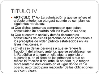 TITULO IVARTÍCULO 17 A.- La autorización a que se refiere el artículo anterior, se otorgará cuando se cumplan los siguientes requisitos:a) Que dichas personas comprueben que están constituidas de acuerdo con las leyes de su país;b) Que el contrato social y demás documentos constitutivos de dichas personas no sean contrarios a los preceptos de orden público establecidos en las leyes mexicanas, yc) En el caso de las personas a que se refiere la fracción I del artículo anterior, que se establezcan en la República o tengan en ella alguna agencia o sucursal; o, en el caso de las personas a que se refiere la fracción II del artículo anterior, que tengan representante domiciliado en el lugar donde van a operar, autorizado para responder de las obligaciones que contraigan.