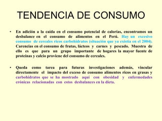 TENDENCIA DE CONSUMO
•   En adición a la caída en el consumo potencial de calorías, encontramos un
    desbalance en el consumo de alimentos en el Perú. Hay un excesivo
    consumo de cereales ricos carbohidratos (situación que ya existía en el 2004).
    Carencias en el consumo de frutas, lácteos y carnes y pescado. Muestra de
    ello es que para un grupo importante de hogares la mayor fuente de
    proteínas y calcio proviene del consumo de cereales.

•   Queda como tarea para futuras investigaciones además, vincular
    directamente el impacto del exceso de consumo alimentos ricos en grasas y
    carbohidratos que se ha mostrado aquí con obesidad y enfermedades
    crónicas relacionadas con estos desbalances en la dieta.
 