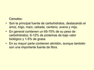 Cereales:
• Son la principal fuente de carbohidratos, destacando el
  arroz, trigo, maíz, cebada, centeno, avena y mijo.
• En general contienen un 65-75% de su peso de
  carbohidratos, 6-12% de proteínas de bajo valor
  biológico y 1-5% de grasa.
• En su mayor parte contienen almidón, aunque también
  son una importante fuente de fibra.
 