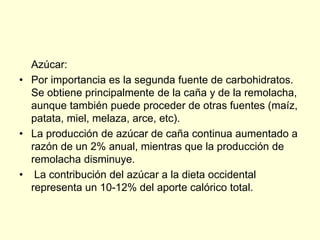 Azúcar:
• Por importancia es la segunda fuente de carbohidratos.
  Se obtiene principalmente de la caña y de la remolacha,
  aunque también puede proceder de otras fuentes (maíz,
  patata, miel, melaza, arce, etc).
• La producción de azúcar de caña continua aumentado a
  razón de un 2% anual, mientras que la producción de
  remolacha disminuye.
• La contribución del azúcar a la dieta occidental
  representa un 10-12% del aporte calórico total.
 