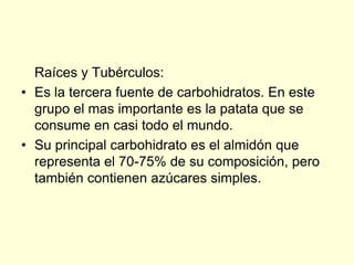 Raíces y Tubérculos:
• Es la tercera fuente de carbohidratos. En este
  grupo el mas importante es la patata que se
  consume en casi todo el mundo.
• Su principal carbohidrato es el almidón que
  representa el 70-75% de su composición, pero
  también contienen azúcares simples.
 