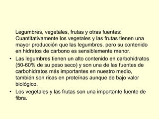 Legumbres, vegetales, frutas y otras fuentes:
  Cuantitativamente los vegetales y las frutas tienen una
  mayor producción que las legumbres, pero su contenido
  en hidratos de carbono es sensiblemente menor.
• Las legumbres tienen un alto contenido en carbohidratos
  (50-60% de su peso seco) y son una de las fuentes de
  carbohidratos más importantes en nuestro medio,
  también son ricas en proteínas aunque de bajo valor
  biológico.
• Los vegetales y las frutas son una importante fuente de
  fibra.
 