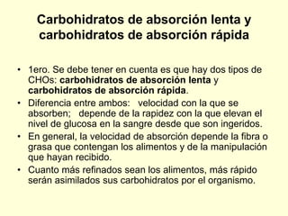 Carbohidratos de absorción lenta y
    carbohidratos de absorción rápida

• 1ero. Se debe tener en cuenta es que hay dos tipos de
  CHOs: carbohidratos de absorción lenta y
  carbohidratos de absorción rápida.
• Diferencia entre ambos: velocidad con la que se
  absorben; depende de la rapidez con la que elevan el
  nivel de glucosa en la sangre desde que son ingeridos.
• En general, la velocidad de absorción depende la fibra o
  grasa que contengan los alimentos y de la manipulación
  que hayan recibido.
• Cuanto más refinados sean los alimentos, más rápido
  serán asimilados sus carbohidratos por el organismo.
 