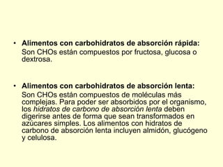 • Alimentos con carbohidratos de absorción rápida:
  Son CHOs están compuestos por fructosa, glucosa o
  dextrosa.


• Alimentos con carbohidratos de absorción lenta:
  Son CHOs están compuestos de moléculas más
  complejas. Para poder ser absorbidos por el organismo,
  los hidratos de carbono de absorción lenta deben
  digerirse antes de forma que sean transformados en
  azúcares simples. Los alimentos con hidratos de
  carbono de absorción lenta incluyen almidón, glucógeno
  y celulosa.
 