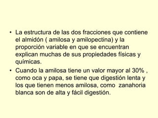 • La estructura de las dos fracciones que contiene
  el almidón ( amilosa y amilopectina) y la
  proporción variable en que se encuentran
  explican muchas de sus propiedades físicas y
  químicas.
• Cuando la amilosa tiene un valor mayor al 30% ,
  como oca y papa, se tiene que digestión lenta y
  los que tienen menos amilosa, como zanahoria
  blanca son de alta y fácil digestión.
 