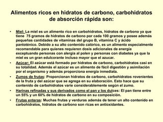 Alimentos ricos en hidratos de carbono, carbohidratos
              de absorción rápida son:

•   Miel: La miel es un alimento rico en carbohidratos, hidratos de carbono ya que
    tiene 75 gramos de hidratos de carbono por cada 100 gramos y posee además
    pequeñas cantidades de vitaminas del grupo B, vitamina C y ácido
    pantoténico. Debido a su alto contenido calórico, es un alimento especialmente
    recomendable para quienes requieren dosis adicionales de energía
    exceptuando personas con alergia al polen y personas con diabetes ya que la
    miel es un gran edulcorante incluso mayor que el azucar.
•   Azúcar: El azúcar está formado por hidratos de carbono, carbohidratos casi en
    su totalidad. Además el azúcar es un alimento de fácil digestión y asimilación
    por el organismo y además proporciona energía inmediata.
•   Zumos de frutas: Proporcionan hidratos de carbono, carbohidratos rovenientes
    de la fruta y del azúcar que se agrega en su elaboración. Esto hace que su
    contenido de carbohidratos varíe considerablemente según el zumo.
•   Harinas refinadas y sus derivados como el pan y los dulces: El pan tiene entre
    un 55% y un 60% de hidratos de carbono en su composición.
•   Frutas enteras: Muchas frutas y verduras además de tener un alto contenido en
    carbohidratos, hidratos de carbono son ricas en antioxidantes.
 