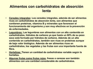 Alimentos con carbohidratos de absorción
                      lenta
•   Cereales integrales: Los cereales integrales, además de ser alimentos
    ricos en carbohidratos de absorción lenta, son alimentos que
    contienen proteínas, vitamina B y minerales que favorecen el
    funcionamiento del organismo y son muy efectivos en la prevención
    de enfermedades.
•   Legumbres: Las legumbres son alimentos con un alto contenido en
    carbohidratos, hidratos de carbono ya que hasta un 60% de su peso
    seco está formado por hidratos de carbono. Además de un alto
    contenido en carbohidratos, también son ricas en proteínas aunque
    de bajo valor biológico. Además de ser alimentos ricos en
    carbohidratos, los vegetales y las frutas son una importante fuente de
    fibra.
•   Hortalizas: Tienen un cantidad de carbohidratos variable según la
    hortaliza.
•   Algunas frutas como frutos rojos, fresas o cerezas son también
    alimentos con una cantidad considerable de carbohidratos.
 