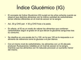Índice Glucémico (IG)
•   El concepto de Índice Glucémico (IG) surgió en los años ochenta cuando se
    observó que distintos alimentos con la misma cantidad de carbohidratos
    tenían efectos diferentes en el nivel de azúcar en la sangre.

•   Así, 30 g CHO pan ≠ 30 g CHO fruta o la pasta.

•   En efecto, el IG es un modo de valorar los alimentos que contienen
    carbohidratos según el grado en el que elevan la glucemia sanguínea tras
    su consumo.

•   Se clasifica en una escala de 0 a 100, en la que 100 es la respuesta a un
    alimento de referencia como la glucosa o el pan blanco.

•   Con el mismo nivel de carbohidratos, los alimentos con un IG elevado
    producen fluctuaciones notables en el nivel de azúcar en la sangre,
    mientras que los alimentos con IG reducido provocan un aumento menor
    del mismo.
 
