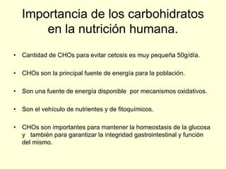 Importancia de los carbohidratos
      en la nutrición humana.
• Cantidad de CHOs para evitar cetosis es muy pequeña 50g/día.

• CHOs son la principal fuente de energía para la población.

• Son una fuente de energía disponible por mecanismos oxidativos.

• Son el vehículo de nutrientes y de fitoquímicos.

• CHOs son importantes para mantener la homeostasis de la glucosa
  y también para garantizar la integridad gastrointestinal y función
  del mismo.
 
