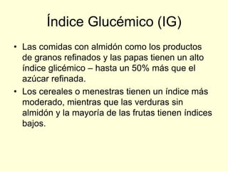 Índice Glucémico (IG)
• Las comidas con almidón como los productos
  de granos refinados y las papas tienen un alto
  índice glicémico – hasta un 50% más que el
  azúcar refinada.
• Los cereales o menestras tienen un índice más
  moderado, mientras que las verduras sin
  almidón y la mayoría de las frutas tienen índices
  bajos.
 