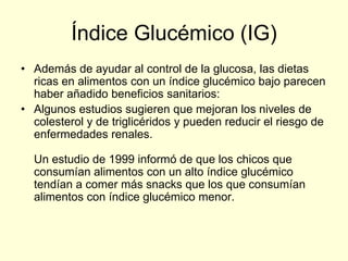 Índice Glucémico (IG)
• Además de ayudar al control de la glucosa, las dietas
  ricas en alimentos con un índice glucémico bajo parecen
  haber añadido beneficios sanitarios:
• Algunos estudios sugieren que mejoran los niveles de
  colesterol y de triglicéridos y pueden reducir el riesgo de
  enfermedades renales.

  Un estudio de 1999 informó de que los chicos que
  consumían alimentos con un alto índice glucémico
  tendían a comer más snacks que los que consumían
  alimentos con índice glucémico menor.
 