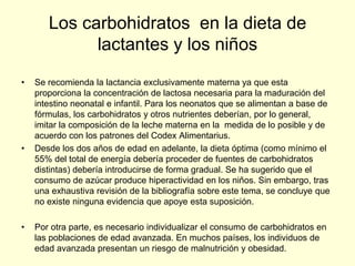 Los carbohidratos en la dieta de
             lactantes y los niños
•   Se recomienda la lactancia exclusivamente materna ya que esta
    proporciona la concentración de lactosa necesaria para la maduración del
    intestino neonatal e infantil. Para los neonatos que se alimentan a base de
    fórmulas, los carbohidratos y otros nutrientes deberían, por lo general,
    imitar la composición de la leche materna en la medida de lo posible y de
    acuerdo con los patrones del Codex Alimentarius.
•   Desde los dos años de edad en adelante, la dieta óptima (como mínimo el
    55% del total de energía debería proceder de fuentes de carbohidratos
    distintas) debería introducirse de forma gradual. Se ha sugerido que el
    consumo de azúcar produce hiperactividad en los niños. Sin embargo, tras
    una exhaustiva revisión de la bibliografía sobre este tema, se concluye que
    no existe ninguna evidencia que apoye esta suposición.

•   Por otra parte, es necesario individualizar el consumo de carbohidratos en
    las poblaciones de edad avanzada. En muchos países, los individuos de
    edad avanzada presentan un riesgo de malnutrición y obesidad.
 