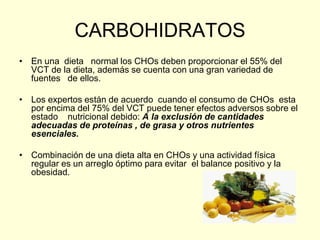 CARBOHIDRATOS
• En una dieta normal los CHOs deben proporcionar el 55% del
  VCT de la dieta, además se cuenta con una gran variedad de
  fuentes de ellos.

• Los expertos están de acuerdo cuando el consumo de CHOs esta
  por encima del 75% del VCT puede tener efectos adversos sobre el
  estado nutricional debido: A la exclusión de cantidades
  adecuadas de proteínas , de grasa y otros nutrientes
  esenciales.

• Combinación de una dieta alta en CHOs y una actividad física
  regular es un arreglo óptimo para evitar el balance positivo y la
  obesidad.
 