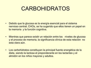 CARBOHIDRATOS

• Debido que la glucosa es la energía esencial para el sistema
  nervioso central, CHOs, se ha sugerido que ellos tienen un papel en
  la memoria y la función cognitiva.

• Mientras que parece existir un relación entre los niveles de glucosa
  y el proceso de memoria, la significancia clínica de esta relación no
  esta clara aún.

• Los carbohidratos constituyen la principal fuente energética de la
  dieta, siendo la lactosa el preponderante en los lactantes y el
  almidón en los niños mayores y adultos.
 