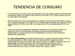 TENDENCIA DE CONSUMO
•   A nivel nacional, el consumo de carbohidratos entre los niños mostró una tendencia al
    incremento, siendo la mediana del consumo en el 2001 (174,7 g/día),mayor (p<0,01)
    a la del 1997 (151,9 g/día).

•   Similar tendencia mostró el porcentaje de cobertura de las recomendaciones, aunque
    con un ligero descenso en el 2001. Así, la mediana del porcentaje de cobertura de los
    requerimientos (81,5%) en el 2001, fue mayor (p<0,01) a la presentada (69,1%) en
    1997 .

•   Todos los dominios geográficos mostraron tendencias al incremento tanto en el
    consumo como en el porcentaje de cobertura de las recomendaciones de
    carbohidratos, aunque sólo en Lima metropolitana y la sierra rural alcanzaron
    significación estadística.

•   En Lima metropolitana la mediana del consumo y el porcentaje de cobertura de las
    recomendaciones en 1997 fueron de 144,7 g/día y 60,5% respectivamente,
    incrementándose (p<0,01) hasta 195,2 g/día y 83,3% en el 2001; mientras que en la
    sierra rural, la mediana del consumo y el porcentaje de cobertura de las
    recomendaciones en 1997 fueron de 134,2 g/día y 67,9% respectivamente,
    incrementándose (p<0,05) en el 2001 hasta 155,7 g/día y 78,5%.
 