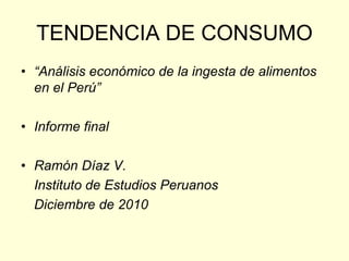 TENDENCIA DE CONSUMO
• “Análisis económico de la ingesta de alimentos
  en el Perú”

• Informe final

• Ramón Díaz V.
  Instituto de Estudios Peruanos
  Diciembre de 2010
 