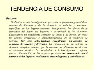 TENDENCIA DE CONSUMO
Resumen
    El objetivo de esta investigación es presentar un panorama general de la
  consumo de alimentos y de la demanda de calorías y nutrientes
  específicos en los hogares peruanos; incorporando los efectos de la
  estructura del hogar, los ingresos y la variedad de los alimentos.
  Encontramos un insuficiente consumo de frutas y de lácteos, en todos
  los ámbitos geográficos e independientemente de la condición de
  pobreza. Por otro lado, también encontramos un excesivo de
  consumo de cereales y derivados. La estimación de un sistema de
  demanda completo muestra que la demanda de alimentos en el Perú
  es altamente elástica. Los resultados de la investigación sugieren
  que la alimentación en los hogares peruanos irá empeorando con el
  aumento de los ingresos, tendiendo al exceso de grasas y carbohidratos.
 