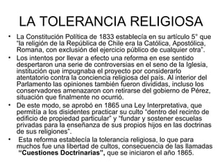 LA TOLERANCIA RELIGIOSA La Constitución Política de 1833 establecía en su artículo 5° que “la religión de la República de Chile era la Católica, Apostólica, Romana, con exclusión del ejercicio público de cualquier otra”. Los intentos por llevar a efecto una reforma en ese sentido despertaron una serie de controversias en el seno de la Iglesia, institución que impugnaba el proyecto por considerarlo atentatorio contra la conciencia religiosa del país. Al interior del Parlamento las opiniones también fueron divididas, incluso los conservadores amenazaron con retirarse del gobierno de Pérez, situación que finalmente no ocurrió.  De este modo, se aprobó en 1865 una Ley Interpretativa, que permitía a los disidentes practicar su culto “dentro del recinto de edificio de propiedad particular” y “fundar y sostener escuelas privadas para la enseñanza de sus propios hijos en las doctrinas de sus religiones”. Esta reforma establecía la tolerancia religiosa, lo que para muchos fue una libertad de cultos, consecuencia de las llamadas  “Cuestiones Doctrinarias”,  que se iniciaron el año 1865.  