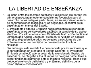 LA LIBERTAD DE ENSEÑANZA La lucha entre los sectores católicos y laicistas se dio porque los primeros procuraban obtener condiciones favorables para el desarrollo de los colegios particulares, en su mayoría en manos de congregaciones religiosas, y los segundos, el control de la enseñanza en manos del Estado. El Presidente Federico Errázuriz había prometido la libertad de enseñanza a los conservadores católicos, a cambio de su apoyo electoral. Por ello nombra como Ministro de Instrucción Pública al ultramontano Abdón Cifuentes, quien en 1872 dicta un decreto por el cual quedan liberados los colegios particulares de dar exámenes ante una comisión de profesores del Instituto Nacional. Sin embargo, esta medida fue desconocida por los radicales que la consideraban un atentado al Estado Docente, el Presidente Errázuriz estableció que, a pesar de la mencionada libertad de enseñanza, se obligaba a los alumnos de colegios particulares a seguir rindiendo exámenes ante el Instituto Nacional. Hecho que provocó la renuncia del Ministro y el término definitivo de la fusión liberal – conservadora.  