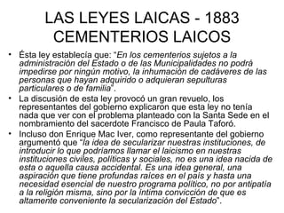 LAS LEYES LAICAS - 1883 CEMENTERIOS LAICOS Ésta ley establecía que: “ En los cementerios sujetos a la administración del Estado o de las Municipalidades no podrá impedirse por ningún motivo, la inhumación de cadáveres de las personas que hayan adquirido o adquieran sepulturas particulares o de familia ”.  La discusión de esta ley provocó un gran revuelo, los representantes del gobierno explicaron que esta ley no tenía nada que ver con el problema planteado con la Santa Sede en el nombramiento del sacerdote Francisco de Paula Taforó.  Incluso don Enrique Mac Iver, como representante del gobierno argumentó que “ la idea de secularizar nuestras instituciones, de introducir lo que podríamos llamar el laicismo en nuestras instituciones civiles, políticas y sociales, no es una idea nacida de esta o aquella causa accidental. Es una idea general, una aspiración que tiene profundas raíces en el país y hasta una necesidad esencial de nuestro programa político, no por antipatía a la religión misma, sino por la íntima convicción de que es altamente conveniente la secularización del Estado ”. 